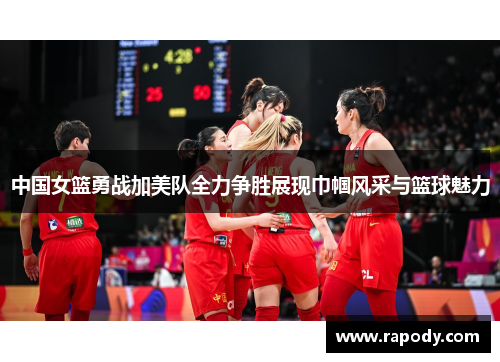 中国女篮勇战加美队全力争胜展现巾帼风采与篮球魅力